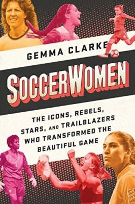 Soccerwomen: The Icons, Rebels, Stars, and Trailblazers Who Transformed the Beau