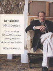 Breakfast with Lucian: The Astounding Life and Outrageous Times of Britain's Great Modern Painter